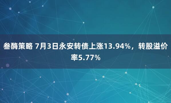 叁酶策略 7月3日永安转债上涨13.94%，转股溢价率5.77%