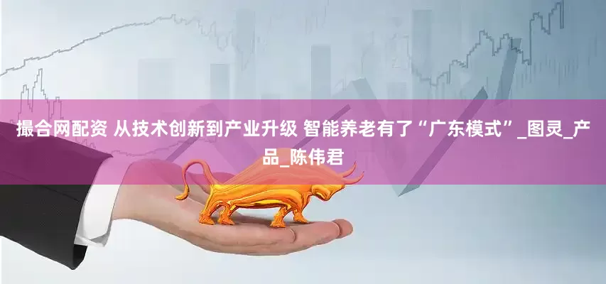 撮合网配资 从技术创新到产业升级 智能养老有了“广东模式”_图灵_产品_陈伟君