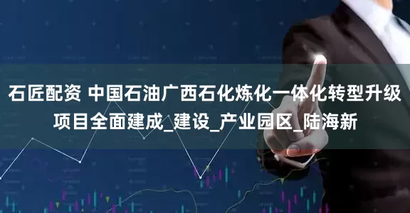 石匠配资 中国石油广西石化炼化一体化转型升级项目全面建成_建设_产业园区_陆海新