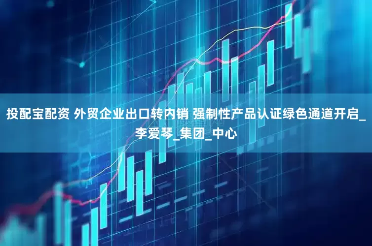 投配宝配资 外贸企业出口转内销 强制性产品认证绿色通道开启_李爱琴_集团_中心