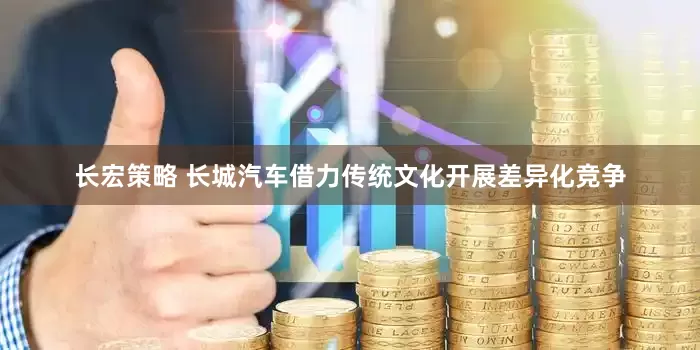 长宏策略 长城汽车借力传统文化开展差异化竞争