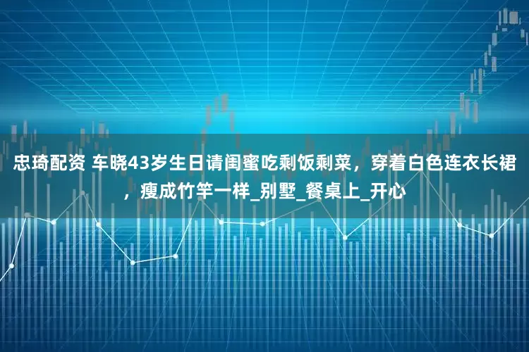 忠琦配资 车晓43岁生日请闺蜜吃剩饭剩菜，穿着白色连衣长裙，瘦成竹竿一样_别墅_餐桌上_开心