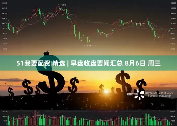 51我要配资 精选 | 早盘收盘要闻汇总 8月6日 周三