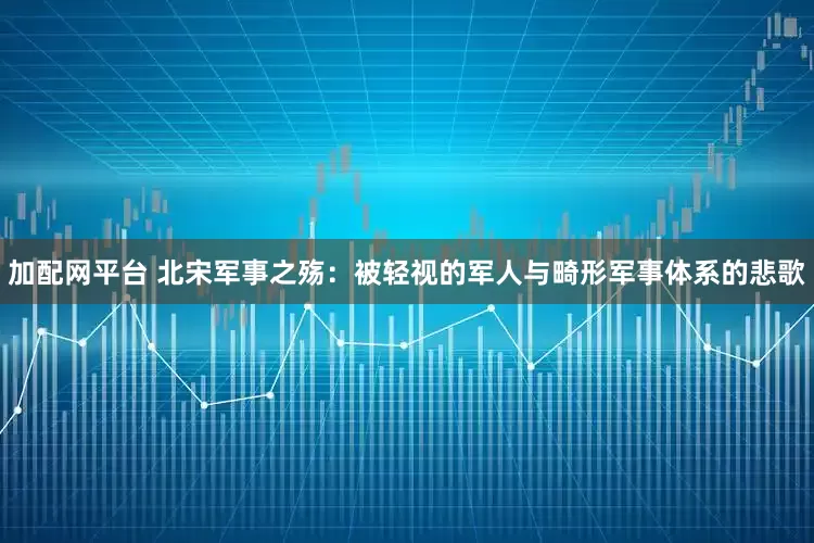 加配网平台 北宋军事之殇：被轻视的军人与畸形军事体系的悲歌