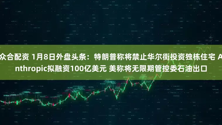 众合配资 1月8日外盘头条：特朗普称将禁止华尔街投资独栋住宅 Anthropic拟融资100亿美元 美称将无限期管控委石油出口