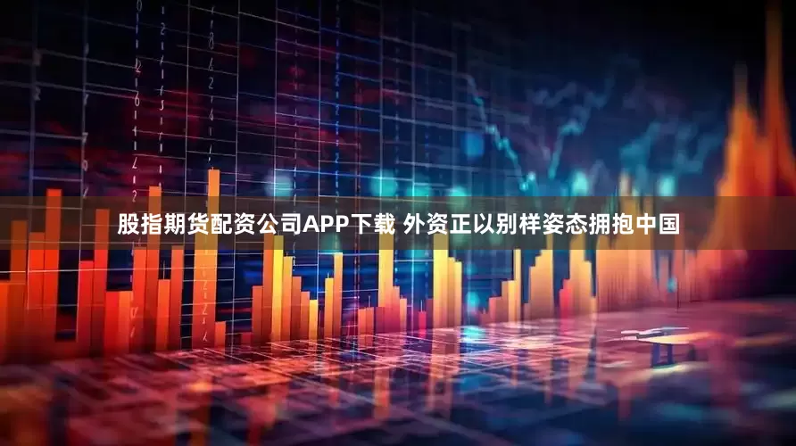 股指期货配资公司APP下载 外资正以别样姿态拥抱中国
