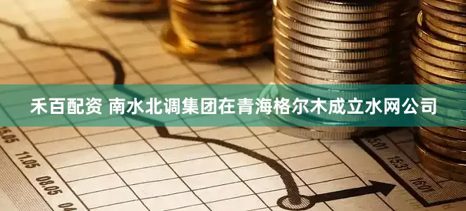 禾百配资 南水北调集团在青海格尔木成立水网公司