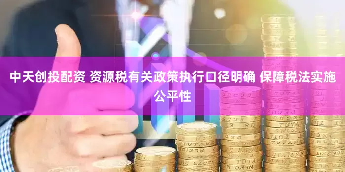 中天创投配资 资源税有关政策执行口径明确 保障税法实施公平性